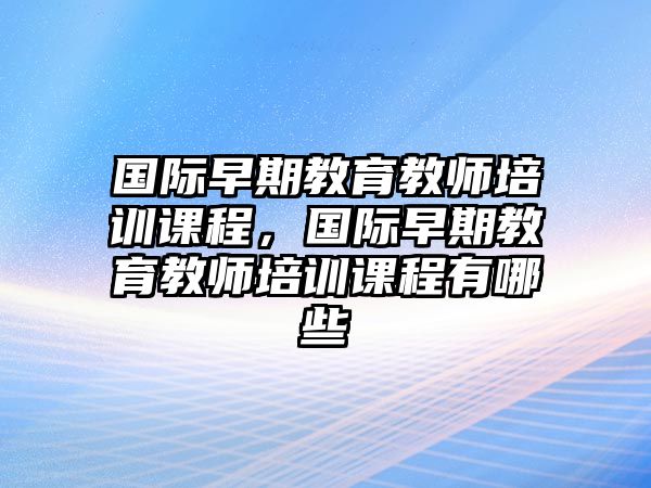 國(guó)際早期教育教師培訓(xùn)課程，國(guó)際早期教育教師培訓(xùn)課程有哪些