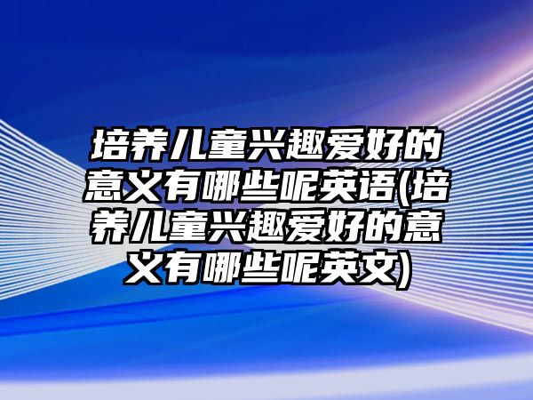 培養(yǎng)兒童興趣愛好的意義有哪些呢英語(培養(yǎng)兒童興趣愛好的意義有哪些呢英文)