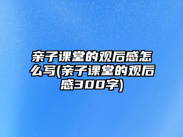 親子課堂的觀后感怎么寫(xiě)(親子課堂的觀后感300字)