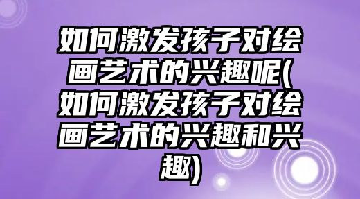 如何激發(fā)孩子對(duì)繪畫(huà)藝術(shù)的興趣呢(如何激發(fā)孩子對(duì)繪畫(huà)藝術(shù)的興趣和興趣)