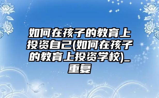 如何在孩子的教育上投資自己(如何在孩子的教育上投資學校)_重復