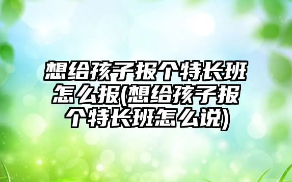 想給孩子報個特長班怎么報(想給孩子報個特長班怎么說)