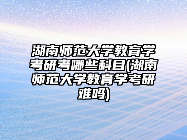 湖南師范大學教育學考研考哪些科目(湖南師范大學教育學考研難嗎)