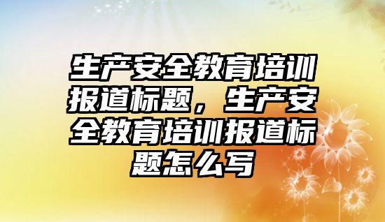 生產安全教育培訓報道標題，生產安全教育培訓報道標題怎么寫