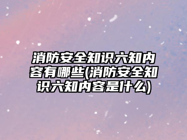 消防安全知識六知內容有哪些(消防安全知識六知內容是什么)