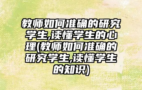 教師如何準確的研究學生,讀懂學生的心理(教師如何準確的研究學生,讀懂學生的知識)