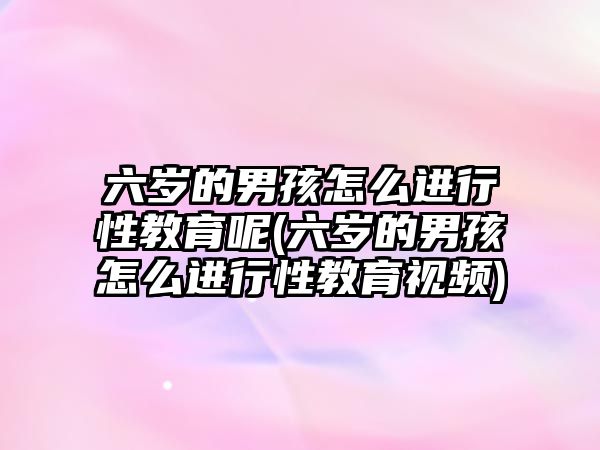 六歲的男孩怎么進行性教育呢(六歲的男孩怎么進行性教育視頻)