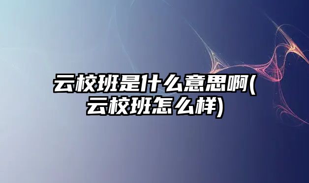 云校班是什么意思啊(云校班怎么樣)