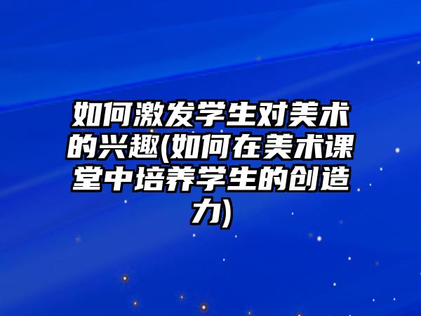 如何激發(fā)學(xué)生對美術(shù)的興趣(如何在美術(shù)課堂中培養(yǎng)學(xué)生的創(chuàng)造力)