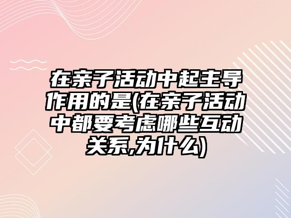 在親子活動中起主導(dǎo)作用的是(在親子活動中都要考慮哪些互動關(guān)系,為什么)