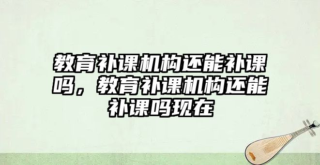 教育補課機構(gòu)還能補課嗎，教育補課機構(gòu)還能補課嗎現(xiàn)在