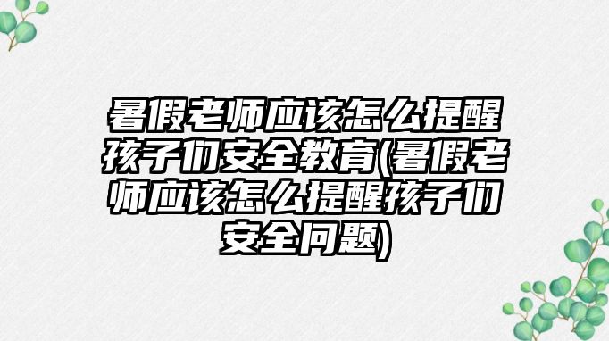 暑假老師應該怎么提醒孩子們安全教育(暑假老師應該怎么提醒孩子們安全問題)