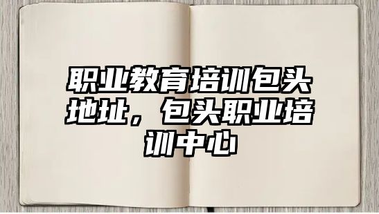 職業(yè)教育培訓(xùn)包頭地址，包頭職業(yè)培訓(xùn)中心