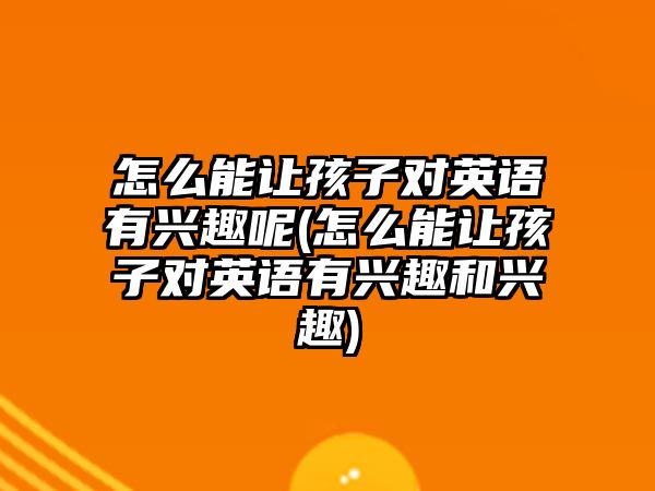 怎么能讓孩子對英語有興趣呢(怎么能讓孩子對英語有興趣和興趣)