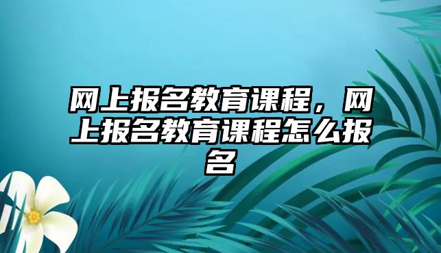 網(wǎng)上報名教育課程，網(wǎng)上報名教育課程怎么報名