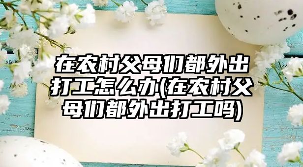 在農(nóng)村父母們都外出打工怎么辦(在農(nóng)村父母們都外出打工嗎)