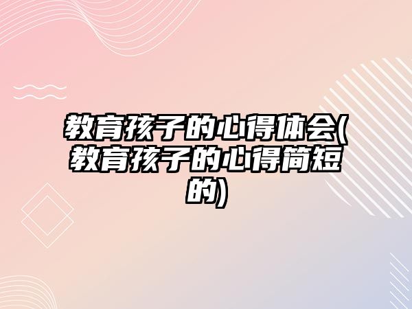 教育孩子的心得體會(教育孩子的心得簡短的)