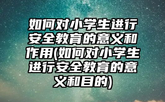 如何對小學生進行安全教育的意義和作用(如何對小學生進行安全教育的意義和目的)