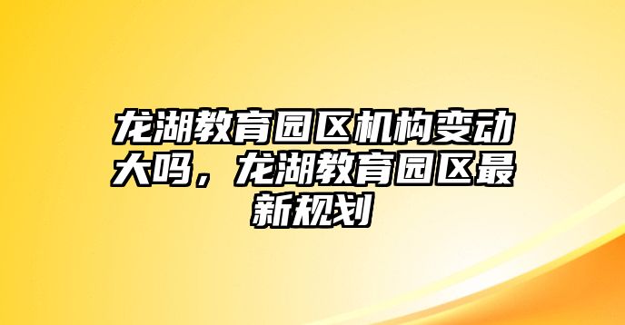 龍湖教育園區(qū)機(jī)構(gòu)變動大嗎，龍湖教育園區(qū)最新規(guī)劃