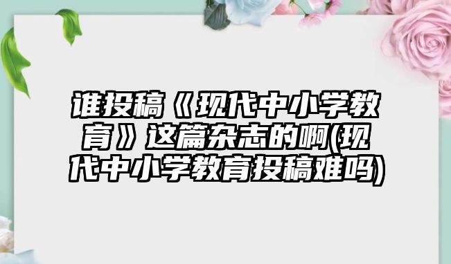 誰投稿《現(xiàn)代中小學教育》這篇雜志的啊(現(xiàn)代中小學教育投稿難嗎)