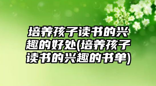 培養(yǎng)孩子讀書的興趣的好處(培養(yǎng)孩子讀書的興趣的書單)