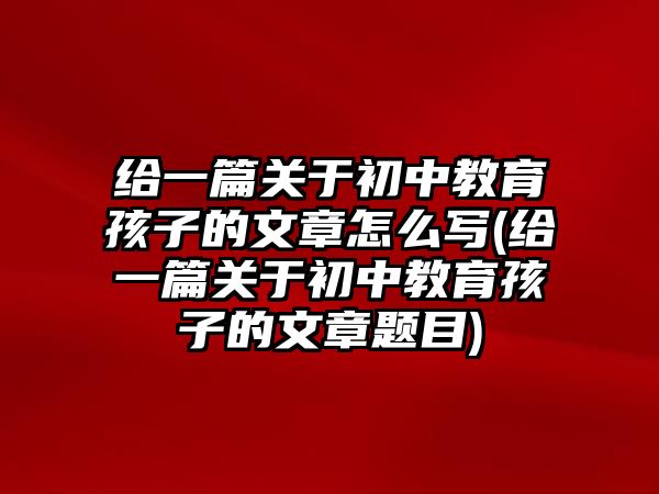 給一篇關(guān)于初中教育孩子的文章怎么寫(給一篇關(guān)于初中教育孩子的文章題目)