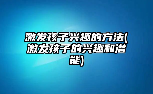 激發(fā)孩子興趣的方法(激發(fā)孩子的興趣和潛能)