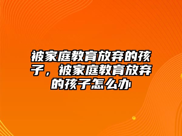 被家庭教育放棄的孩子，被家庭教育放棄的孩子怎么辦