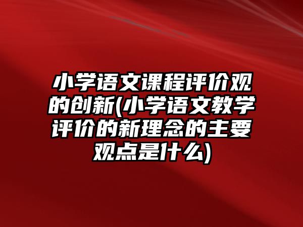 小學(xué)語文課程評價(jià)觀的創(chuàng)新(小學(xué)語文教學(xué)評價(jià)的新理念的主要觀點(diǎn)是什么)