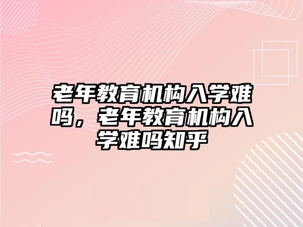 老年教育機構(gòu)入學難嗎，老年教育機構(gòu)入學難嗎知乎