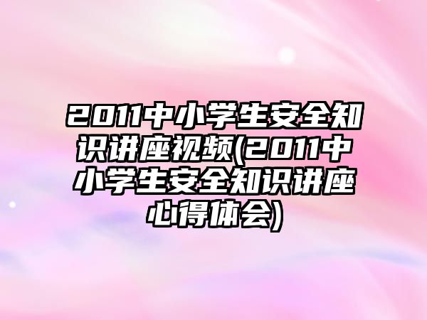 2011中小學生安全知識講座視頻(2011中小學生安全知識講座心得體會)