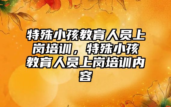 特殊小孩教育人員上崗培訓，特殊小孩教育人員上崗培訓內(nèi)容