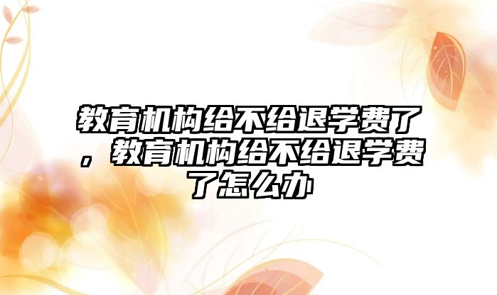 教育機構(gòu)給不給退學費了，教育機構(gòu)給不給退學費了怎么辦