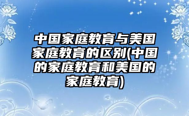 中國家庭教育與美國家庭教育的區(qū)別(中國的家庭教育和美國的家庭教育)