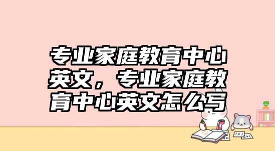 專業(yè)家庭教育中心英文，專業(yè)家庭教育中心英文怎么寫