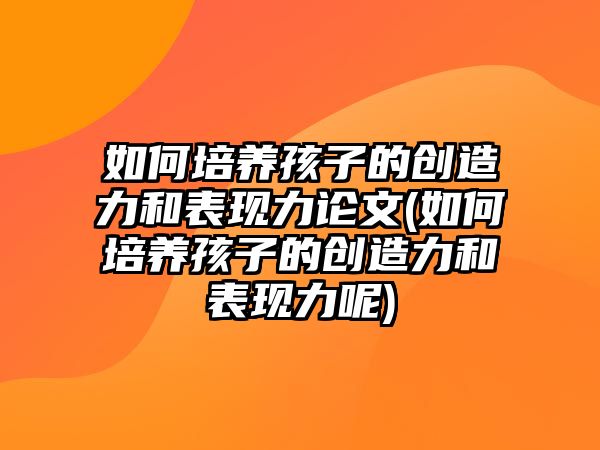 如何培養(yǎng)孩子的創(chuàng)造力和表現(xiàn)力論文(如何培養(yǎng)孩子的創(chuàng)造力和表現(xiàn)力呢)