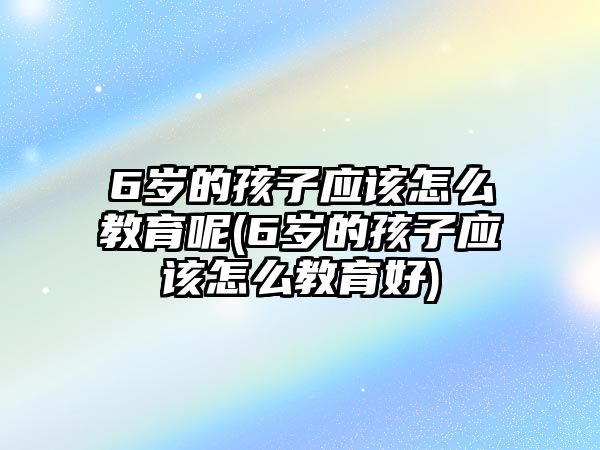 6歲的孩子應該怎么教育呢(6歲的孩子應該怎么教育好)