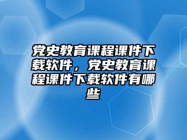 黨史教育課程課件下載軟件，黨史教育課程課件下載軟件有哪些