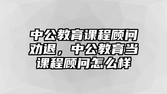 中公教育課程顧問勸退，中公教育當課程顧問怎么樣