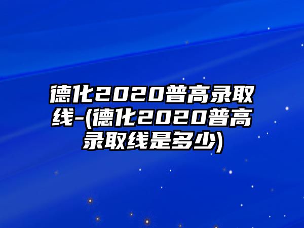 德化2020普高錄取線-(德化2020普高錄取線是多少)