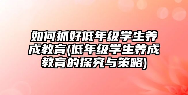 如何抓好低年級學生養(yǎng)成教育(低年級學生養(yǎng)成教育的探究與策略)