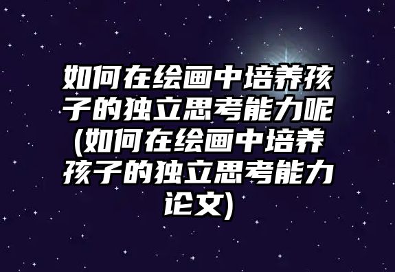 如何在繪畫中培養(yǎng)孩子的獨(dú)立思考能力呢(如何在繪畫中培養(yǎng)孩子的獨(dú)立思考能力論文)