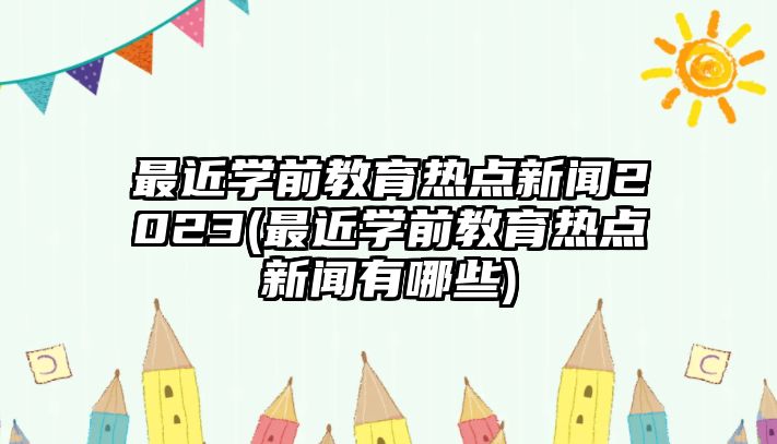 最近學前教育熱點新聞2023(最近學前教育熱點新聞有哪些)