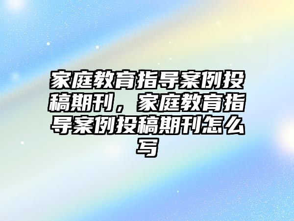 家庭教育指導案例投稿期刊，家庭教育指導案例投稿期刊怎么寫