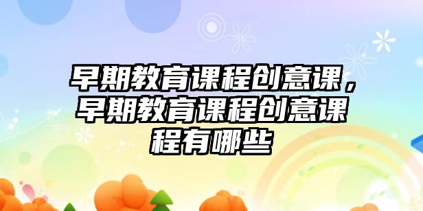 早期教育課程創(chuàng)意課，早期教育課程創(chuàng)意課程有哪些