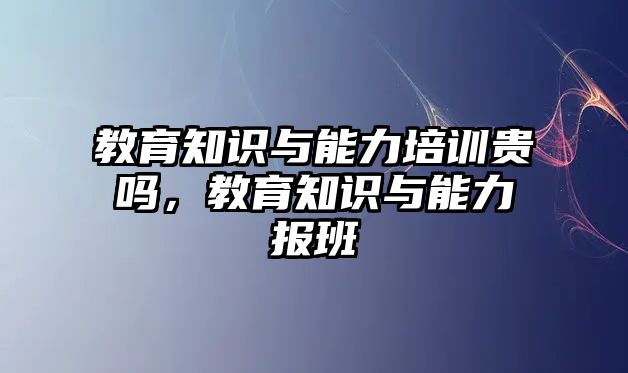 教育知識(shí)與能力培訓(xùn)貴嗎，教育知識(shí)與能力報(bào)班