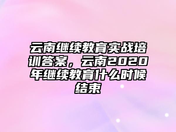 云南繼續(xù)教育實戰(zhàn)培訓答案，云南2020年繼續(xù)教育什么時候結(jié)束