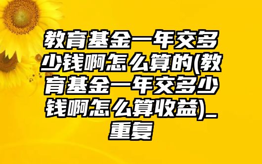 教育基金一年交多少錢啊怎么算的(教育基金一年交多少錢啊怎么算收益)_重復(fù)