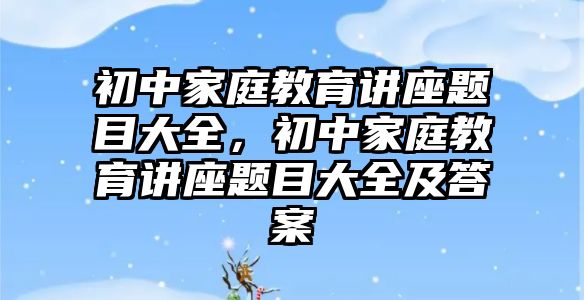 初中家庭教育講座題目大全，初中家庭教育講座題目大全及答案