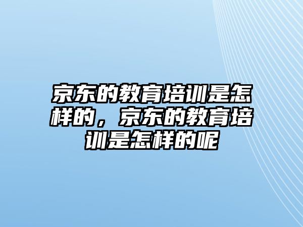 京東的教育培訓(xùn)是怎樣的，京東的教育培訓(xùn)是怎樣的呢